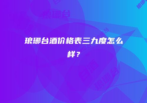 琅琊台酒价格表三九度怎么样？