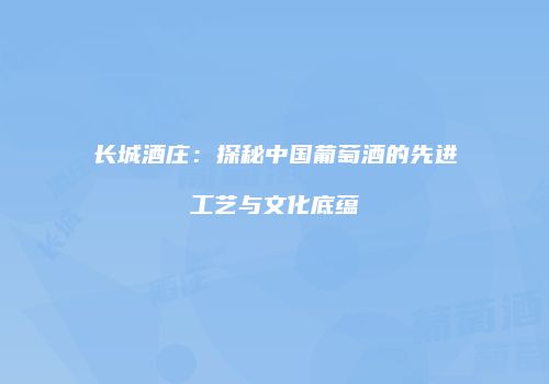 长城酒庄：探秘中国葡萄酒的先进工艺与文化底蕴