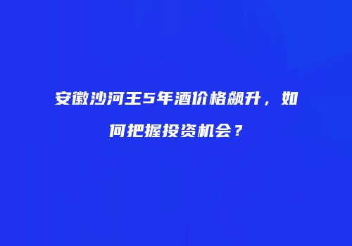 安徽沙河王5年酒价格飙升，如何把握投资机会？
