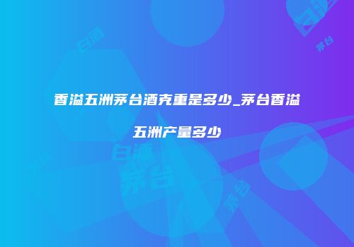 香溢五洲茅台酒克重是多少_茅台香溢五洲产量多少