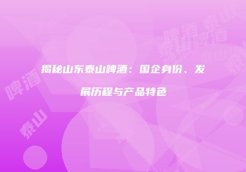 揭秘山东泰山啤酒：国企身份、发展历程与产品特色