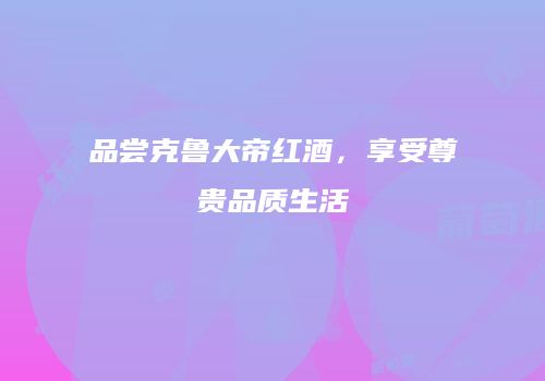 品尝克鲁大帝红酒，享受尊贵品质生活