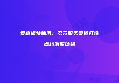 爱森堡特啤酒：多元服务渠道打造卓越消费体验