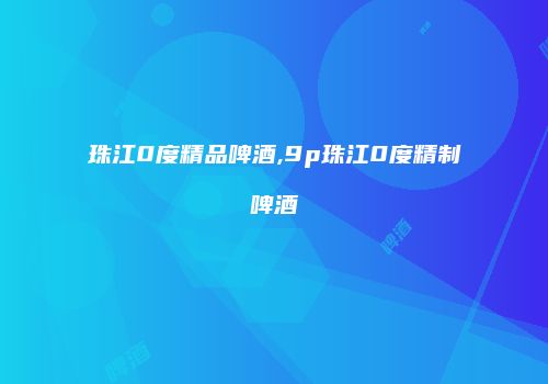 珠江0度精品啤酒,9p珠江0度精制啤酒