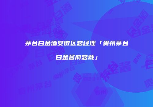 茅台白金酒安徽区总经理「贵州茅台白金酱府总裁」