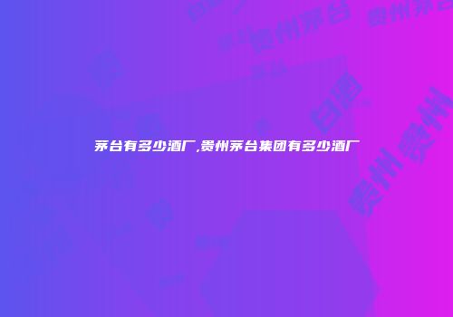 茅台有多少酒厂,贵州茅台集团有多少酒厂