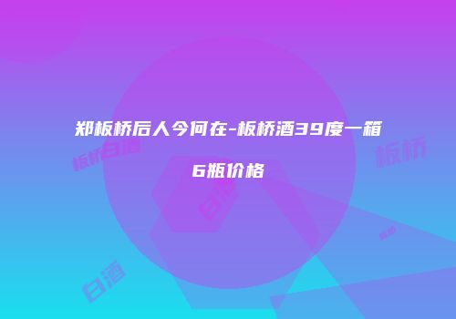 郑板桥后人今何在-板桥酒39度一箱6瓶价格