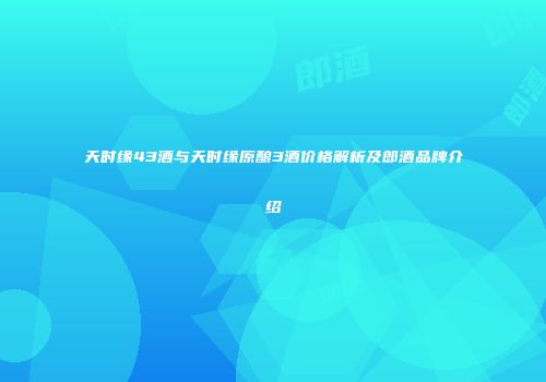天时缘43酒与天时缘原酿3酒价格解析及郎酒品牌介绍