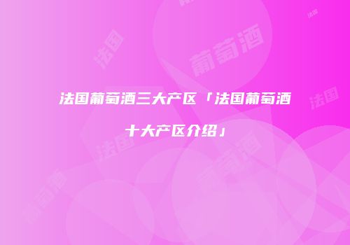 法国葡萄酒三大产区「法国葡萄酒十大产区介绍」