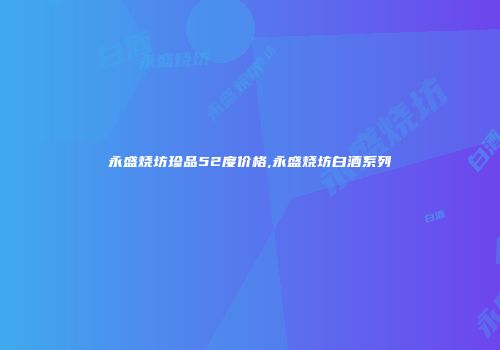 永盛烧坊珍品52度价格,永盛烧坊白酒系列