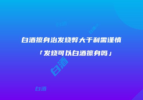 白酒擦身治发烧弊大于利需谨慎「发烧可以白酒擦身吗」