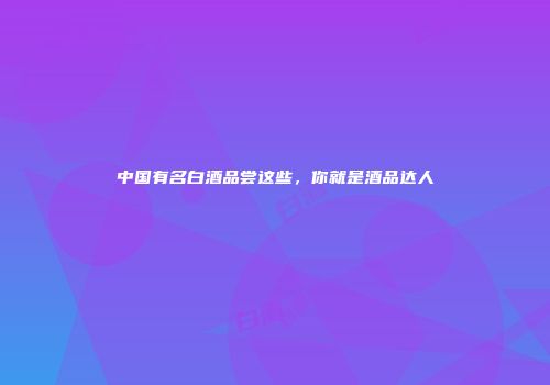 中国有名白酒品尝这些，你就是酒品达人