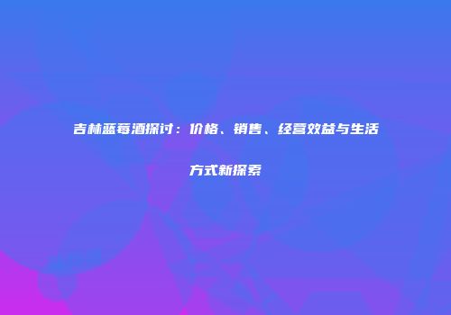 吉林蓝莓酒探讨：价格、销售、经营效益与生活方式新探索