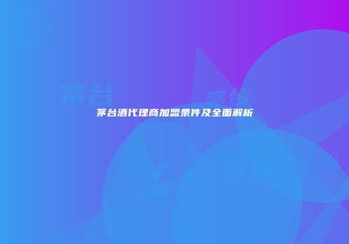 茅台酒代理商加盟条件及全面解析