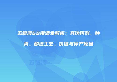 五粮液68度酒全解析：真伪辨别、种类、酿造工艺、价值与停产原因