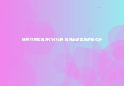 啤酒肚是喝啤酒引起的吗-啤酒肚是喝啤酒造成的