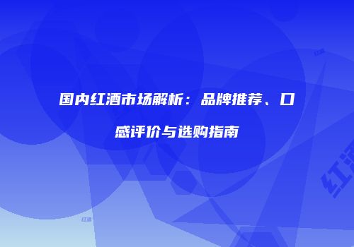 国内红酒市场解析：品牌推荐、口感评价与选购指南