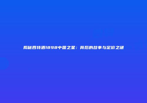 揭秘四特酒1898中国之星：背后的故事与定价之谜