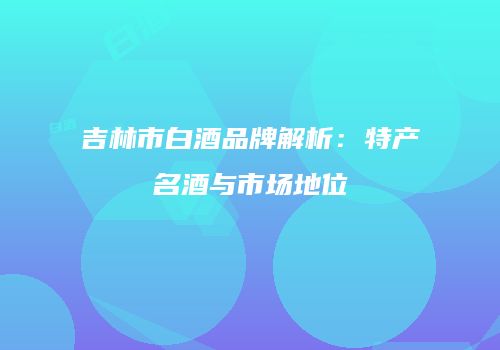 吉林市白酒品牌解析：特产名酒与市场地位