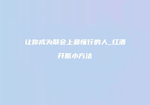 让你成为聚会上最懂行的人_红酒开瓶小方法