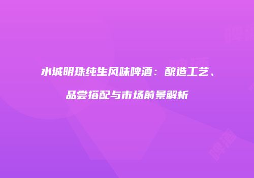 水城明珠纯生风味啤酒：酿造工艺、品尝搭配与市场前景解析