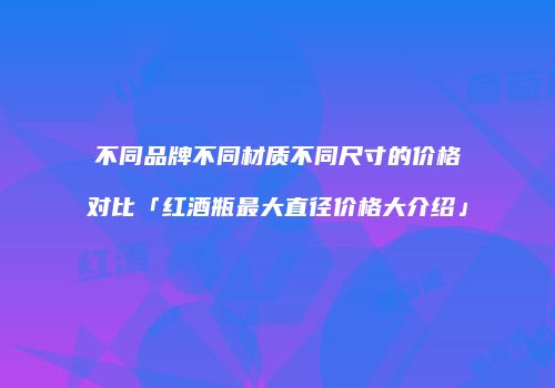 不同品牌不同材质不同尺寸的价格对比「红酒瓶最大直径价格大介绍」