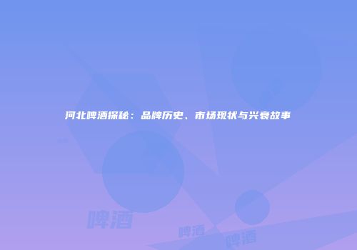 河北啤酒探秘：品牌历史、市场现状与兴衰故事