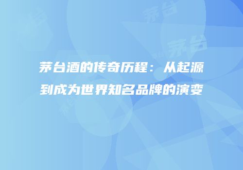 茅台酒的传奇历程：从起源到成为世界知名品牌的演变