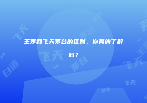 王茅和飞天茅台的区别，你真的了解吗？
