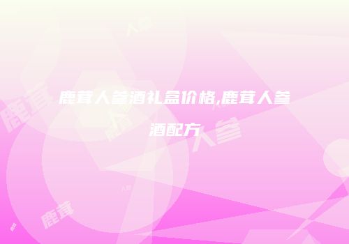 鹿茸人参酒礼盒价格,鹿茸人参酒配方