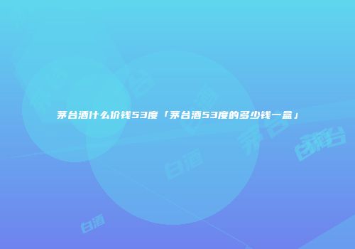 茅台酒什么价钱53度「茅台酒53度的多少钱一盒」