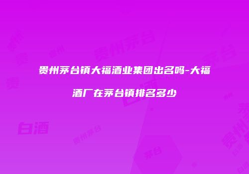 贵州茅台镇大福酒业集团出名吗-大福酒厂在茅台镇排名多少