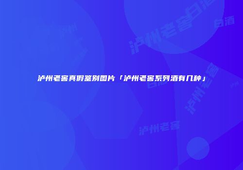 泸州老窖真假鉴别图片「泸州老窖系列酒有几种」