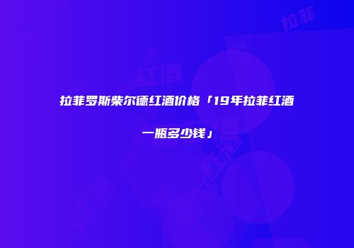 拉菲罗斯柴尔德红酒价格「19年拉菲红酒一瓶多少钱」