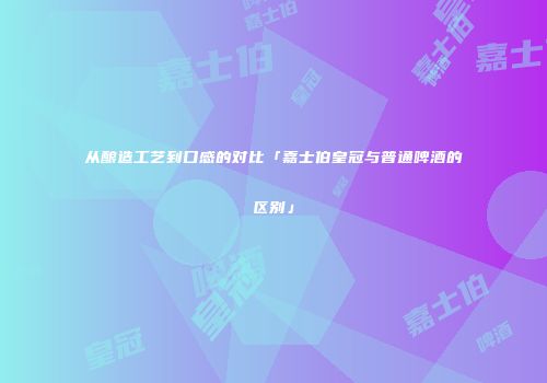 从酿造工艺到口感的对比「嘉士伯皇冠与普通啤酒的区别」