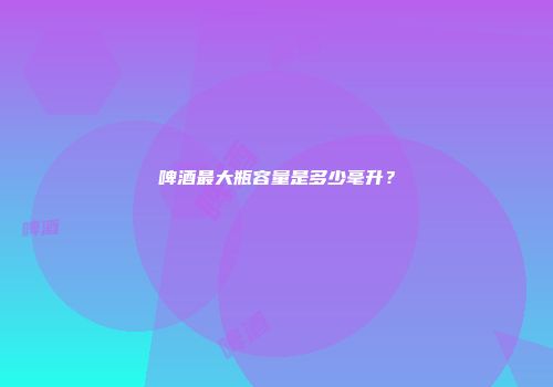 啤酒最大瓶容量是多少毫升？