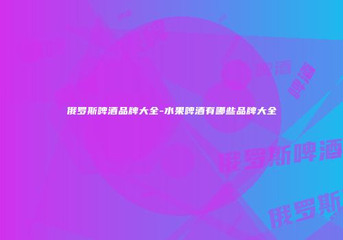 俄罗斯啤酒品牌大全-水果啤酒有哪些品牌大全