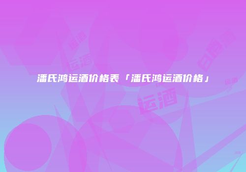 潘氏鸿运酒价格表「潘氏鸿运酒价格」
