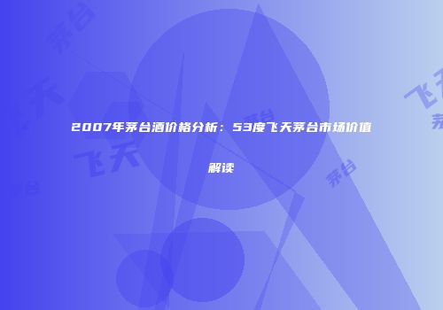 2007年茅台酒价格分析：53度飞天茅台市场价值解读