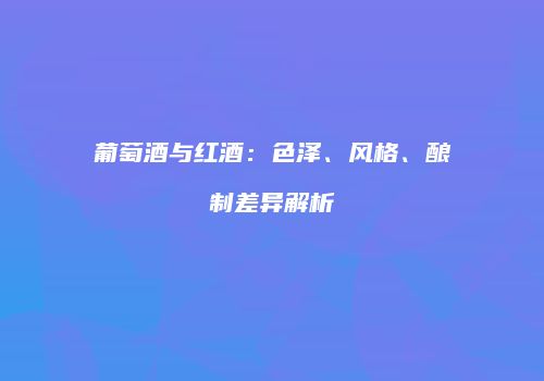 葡萄酒与红酒：色泽、风格、酿制差异解析