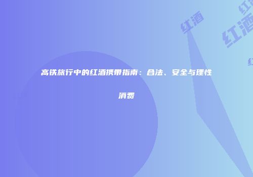 高铁旅行中的红酒携带指南：合法、安全与理性消费