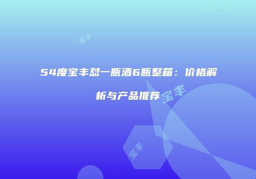 54度宝丰怼一瓶酒6瓶整箱：价格解析与产品推荐