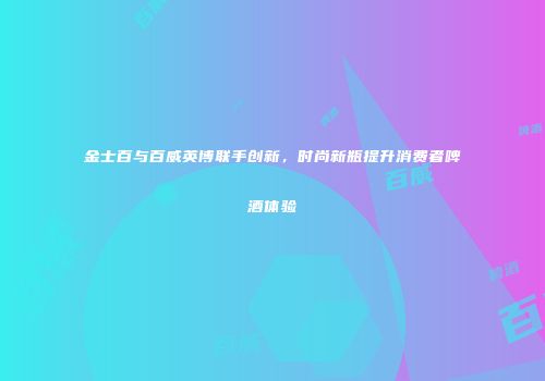 金士百与百威英博联手创新，时尚新瓶提升消费者啤酒体验