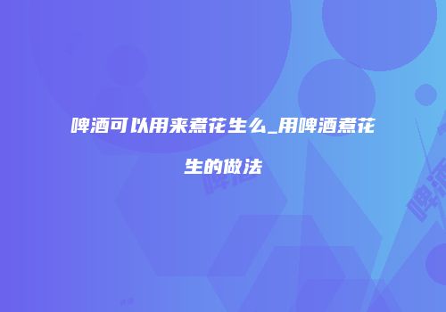啤酒可以用来煮花生么_用啤酒煮花生的做法