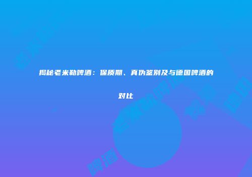 揭秘老米勒啤酒：保质期、真伪鉴别及与德国啤酒的对比