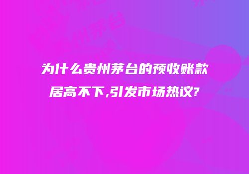 为什么贵州茅台的预收账款居高不下,引发市场热议?
