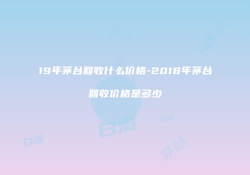 19年茅台回收什么价格-2018年茅台回收价格是多少