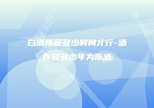 白酒陈藏多少时间才行-洒存放多少年为陈洒