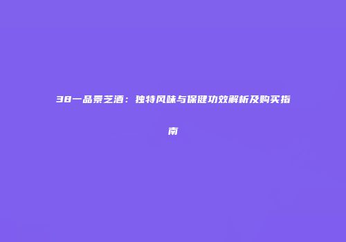 38一品景芝酒：独特风味与保健功效解析及购买指南