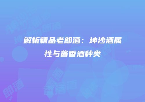 解析精品老郎酒：坤沙酒属性与酱香酒种类